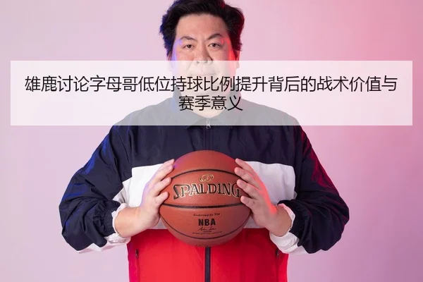 雄鹿讨论字母哥低位持球比例提升背后的战术价值与赛季意义