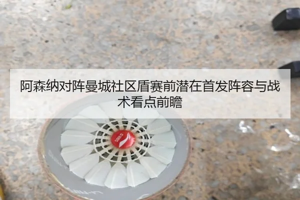 阿森纳对阵曼城社区盾赛前潜在首发阵容与战术看点前瞻